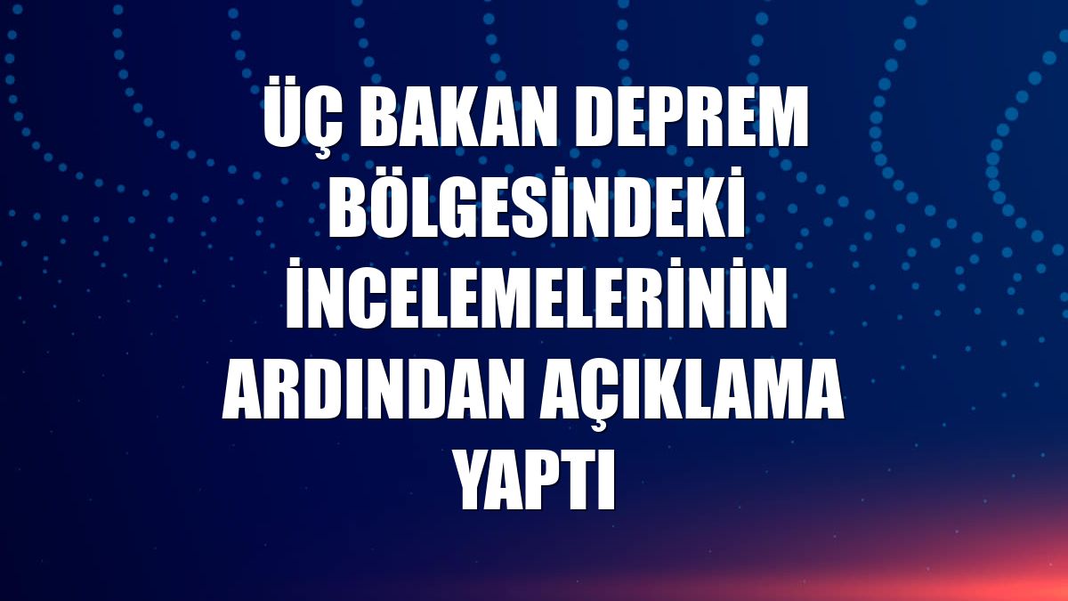 Üç bakan deprem bölgesindeki incelemelerinin ardından açıklama yaptı