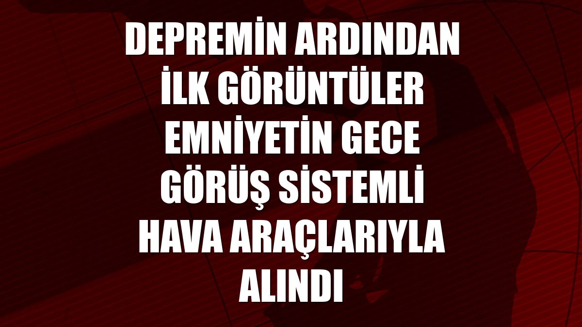 Depremin ardından ilk görüntüler emniyetin gece görüş sistemli hava araçlarıyla alındı