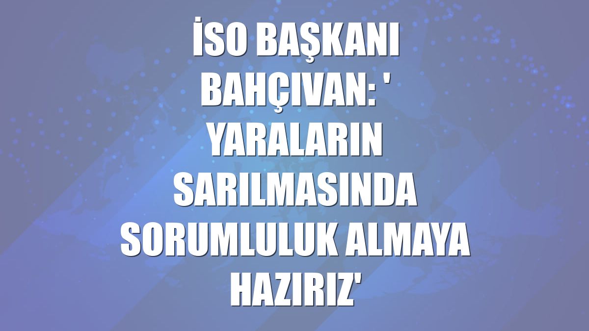 İSO Başkanı Bahçıvan: ' Yaraların sarılmasında sorumluluk almaya hazırız'