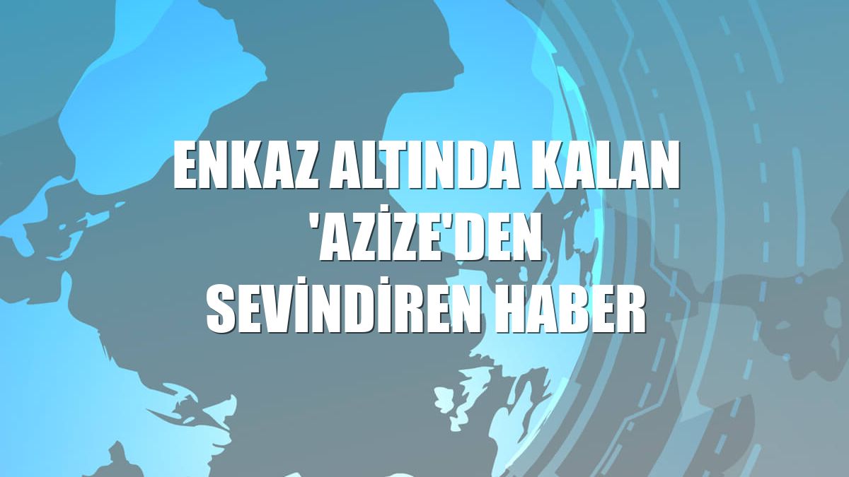 Enkaz altında kalan 'Azize'den sevindiren haber