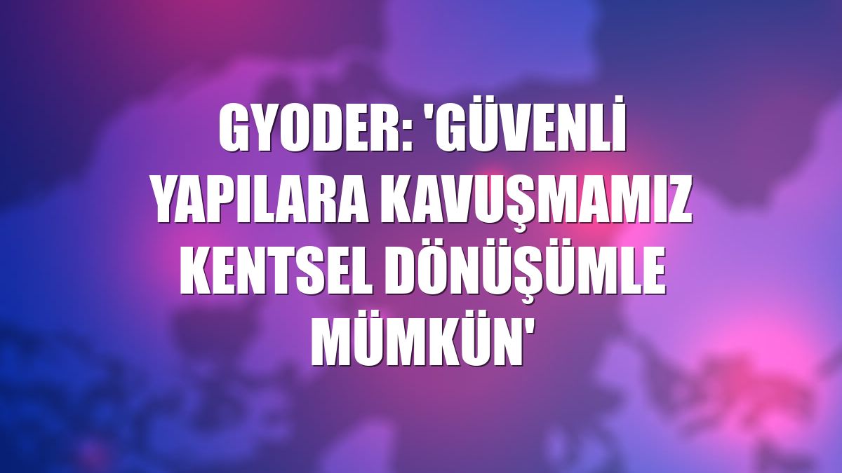 GYODER: 'Güvenli yapılara kavuşmamız kentsel dönüşümle mümkün'