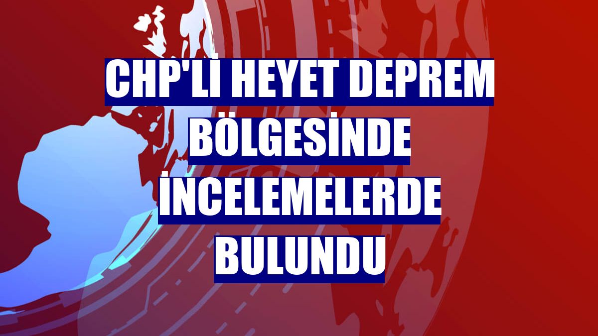 CHP'li heyet deprem bölgesinde incelemelerde bulundu