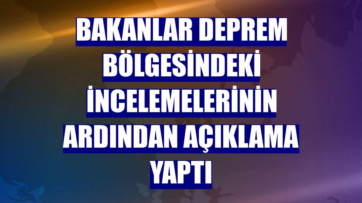 Bakanlar deprem bölgesindeki incelemelerinin ardından açıklama yaptı