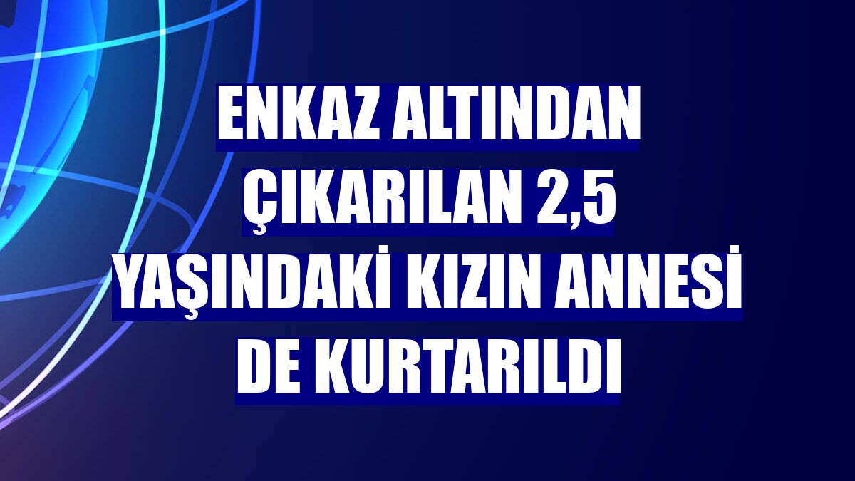 Enkaz altından çıkarılan 2,5 yaşındaki kızın annesi de kurtarıldı