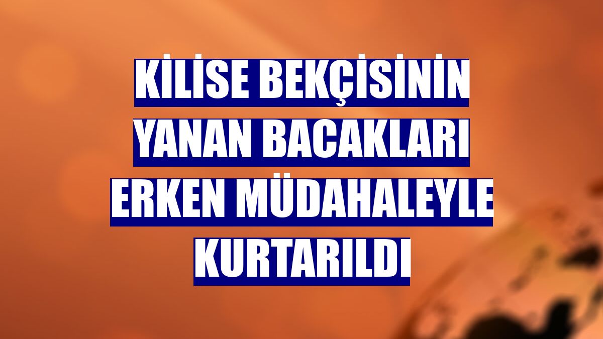 Kilise bekçisinin yanan bacakları erken müdahaleyle kurtarıldı