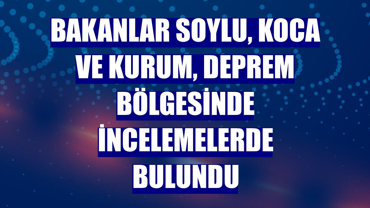 Bakanlar Soylu, Koca ve Kurum, deprem bölgesinde incelemelerde bulundu