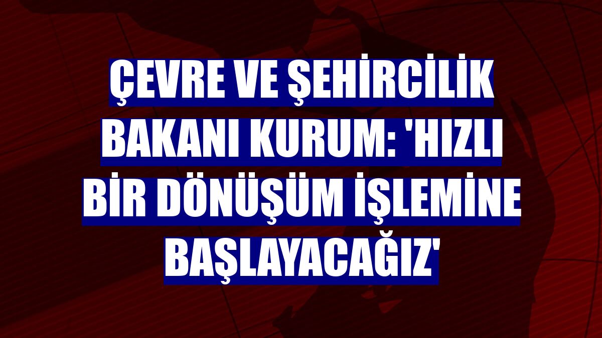 Çevre ve Şehircilik Bakanı Kurum: 'Hızlı bir dönüşüm işlemine başlayacağız'