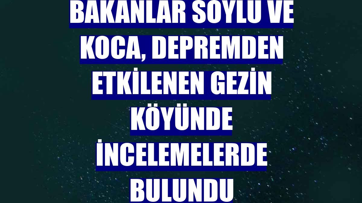 Bakanlar Soylu ve Koca, depremden etkilenen Gezin köyünde incelemelerde bulundu