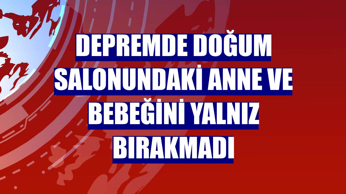Depremde doğum salonundaki anne ve bebeğini yalnız bırakmadı