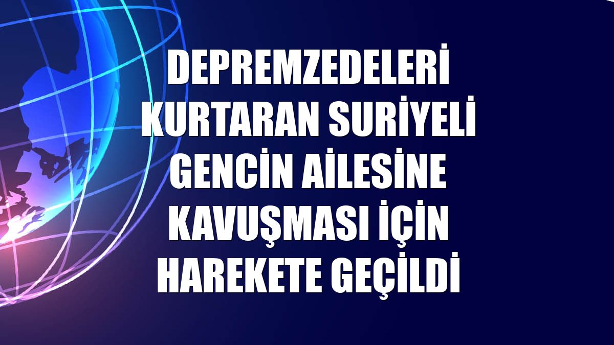 Depremzedeleri kurtaran Suriyeli gencin ailesine kavuşması için harekete geçildi