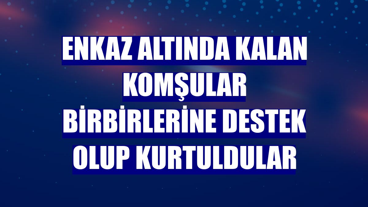 Enkaz altında kalan komşular birbirlerine destek olup kurtuldular