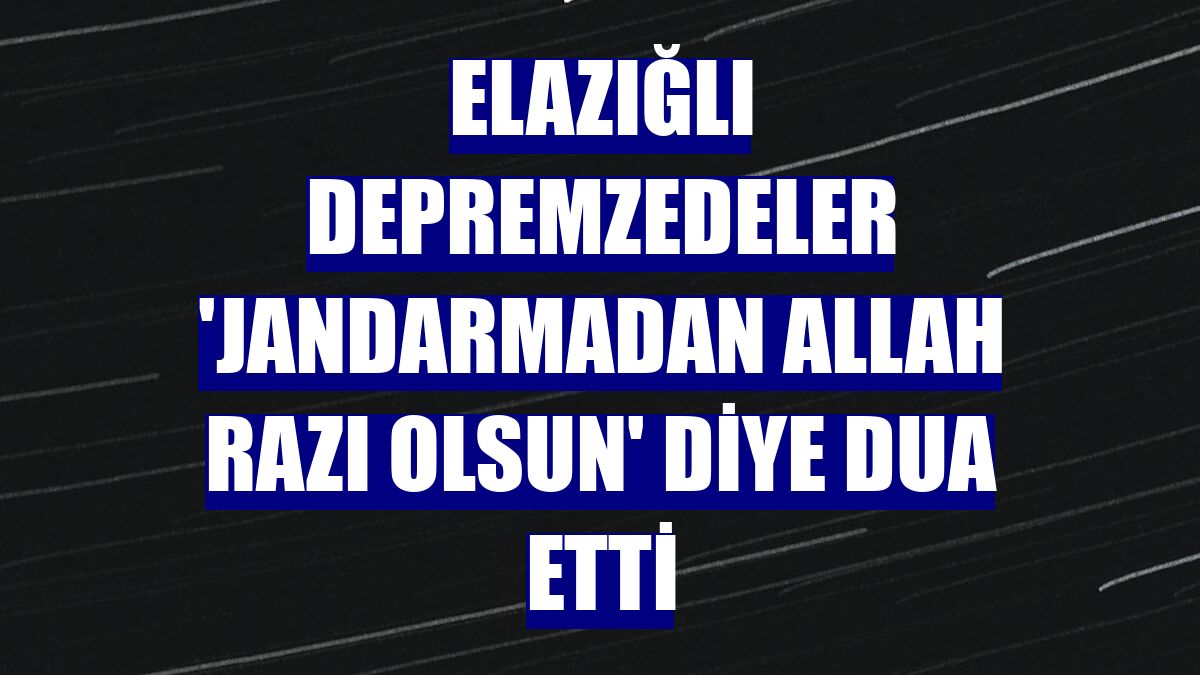 Elazığlı depremzedeler 'Jandarmadan Allah razı olsun' diye dua etti
