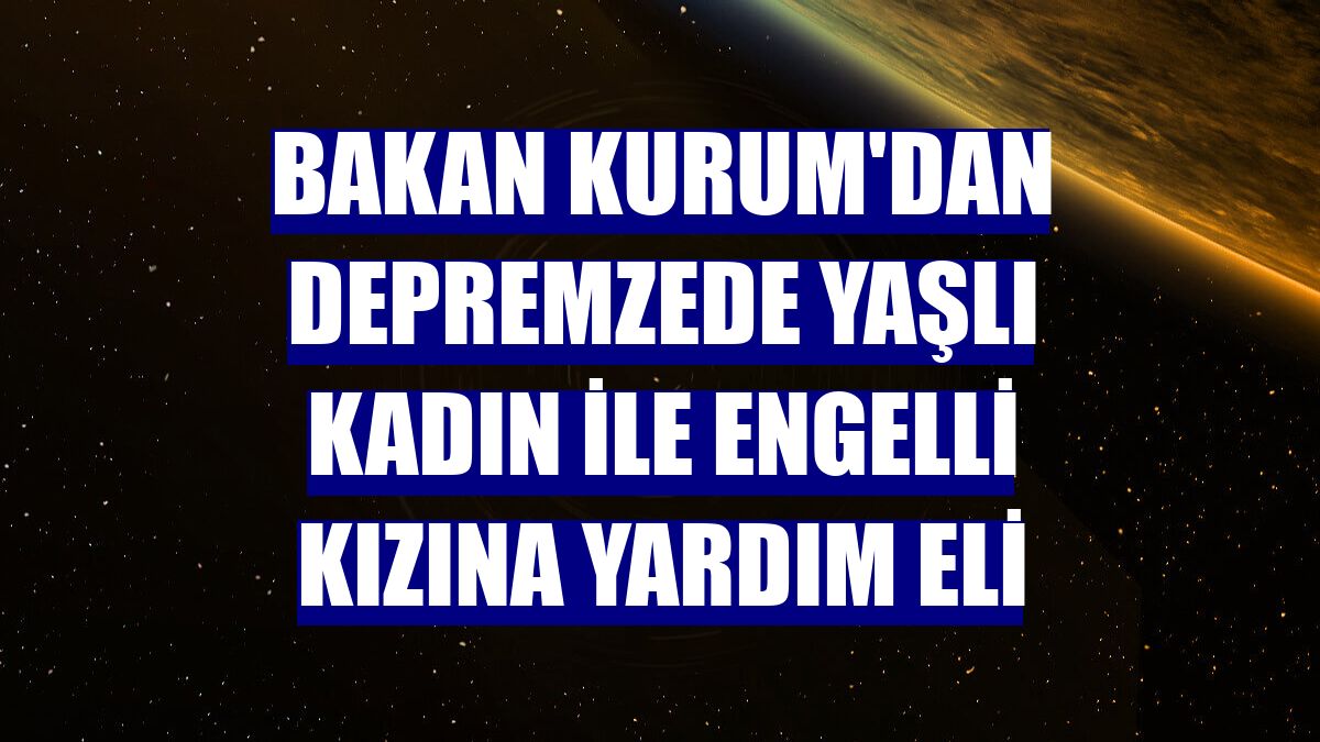 Bakan Kurum'dan depremzede yaşlı kadın ile engelli kızına yardım eli