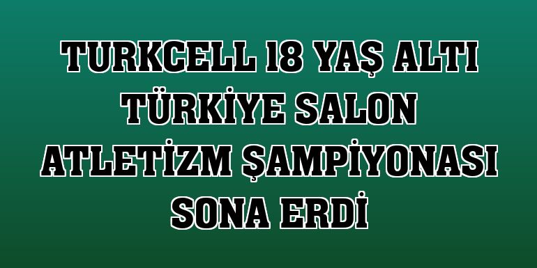 Turkcell 18 Yaş Altı Türkiye Salon Atletizm Şampiyonası sona erdi