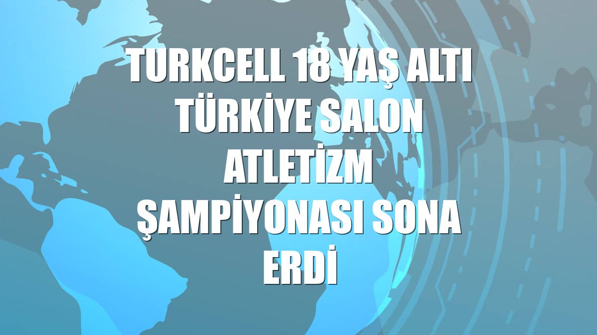 Turkcell 18 Yaş Altı Türkiye Salon Atletizm Şampiyonası sona erdi