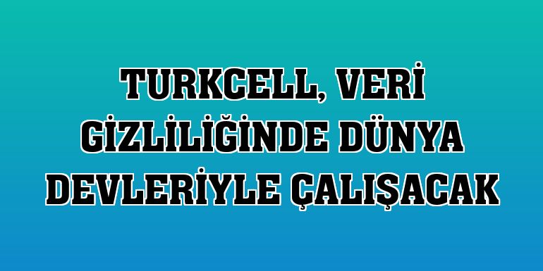 Turkcell, veri gizliliğinde dünya devleriyle çalışacak