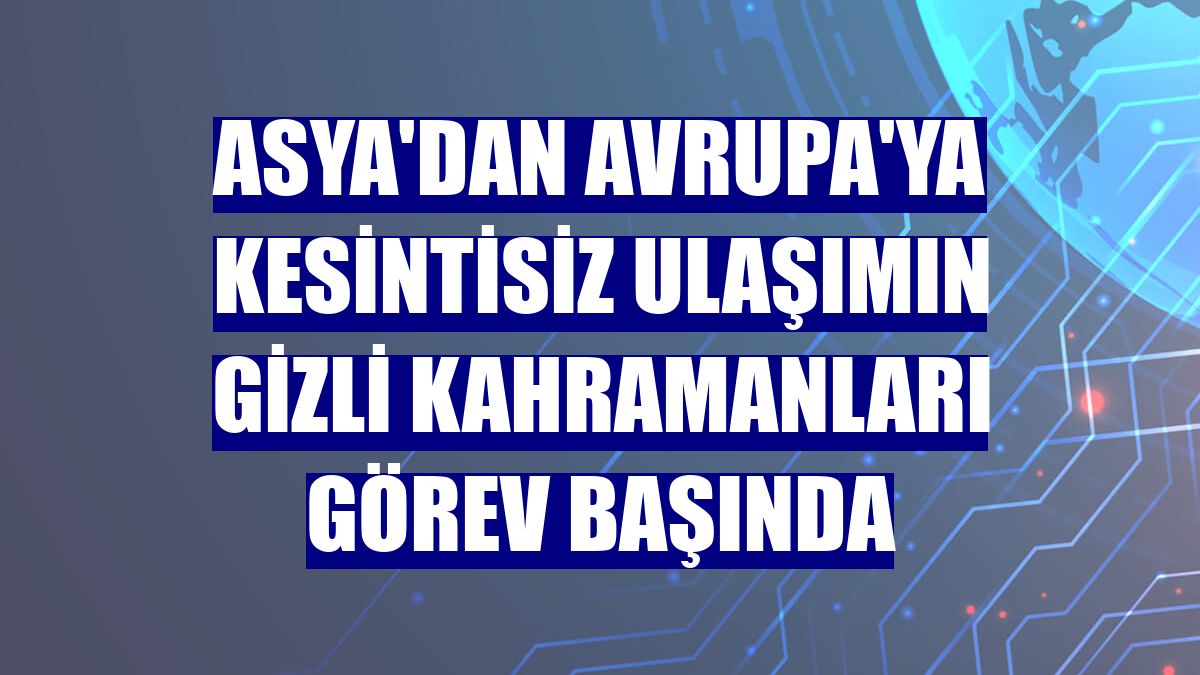 Asya'dan Avrupa'ya kesintisiz ulaşımın gizli kahramanları görev başında