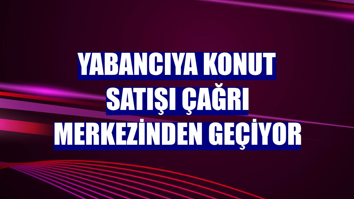 Yabancıya konut satışı çağrı merkezinden geçiyor