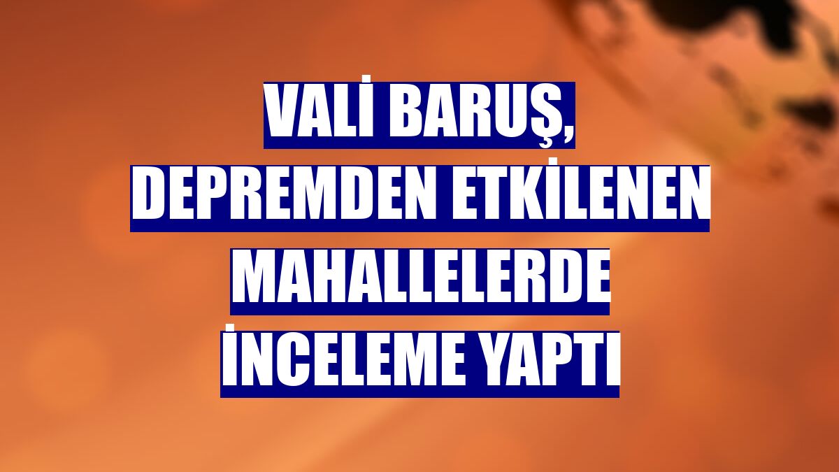 Vali Baruş, depremden etkilenen mahallelerde inceleme yaptı