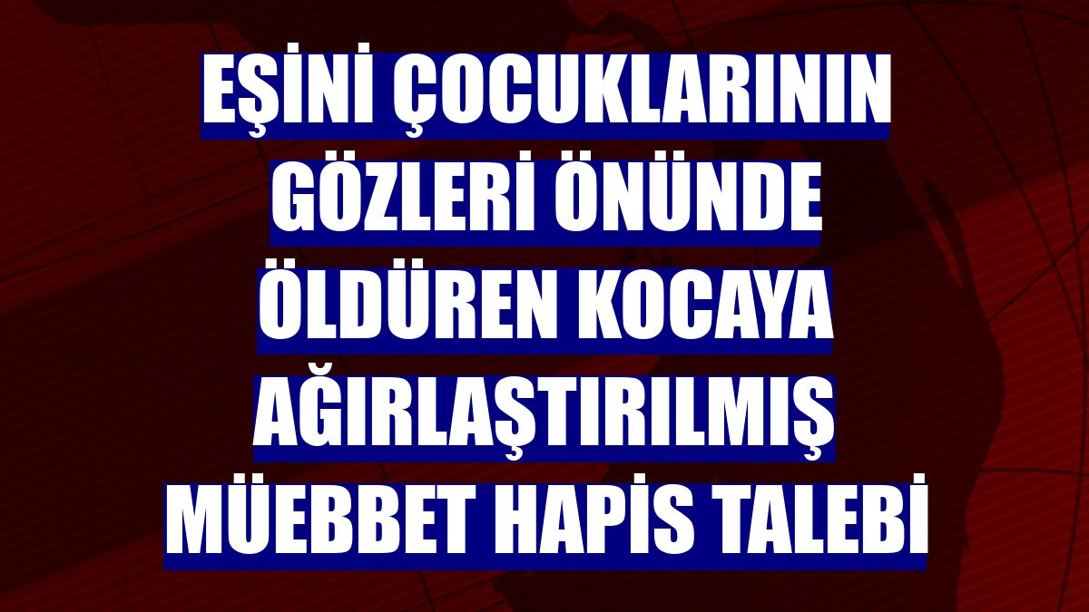 Eşini çocuklarının gözleri önünde öldüren kocaya ağırlaştırılmış müebbet hapis talebi