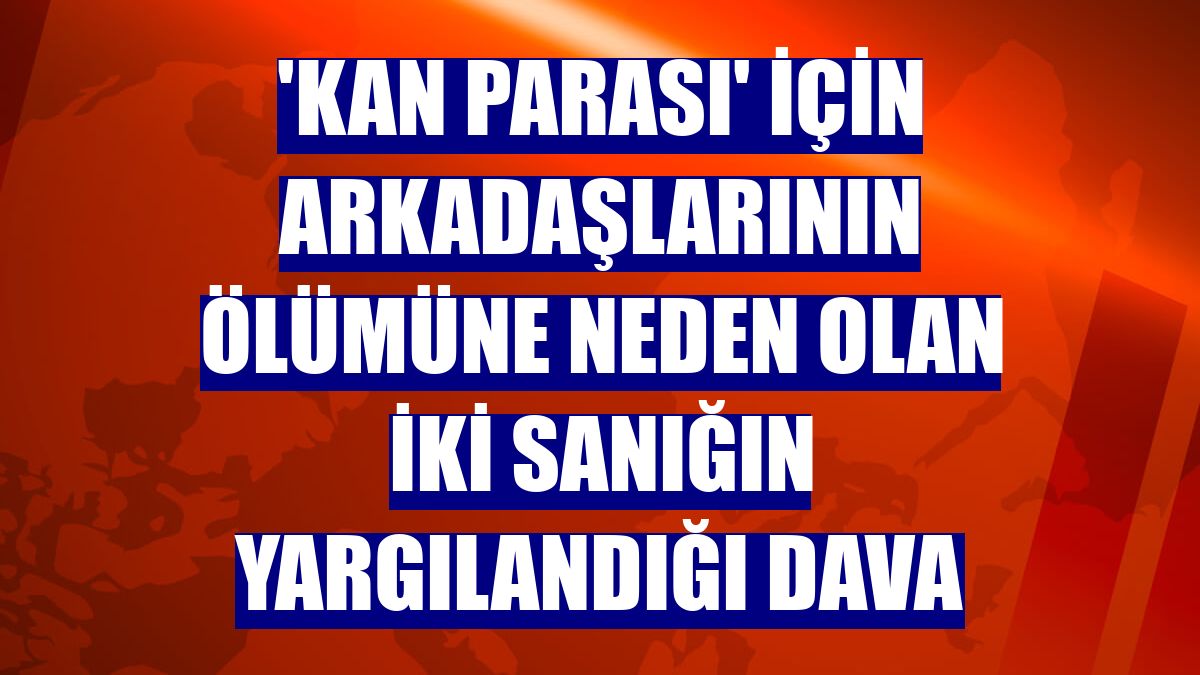 'Kan parası' için arkadaşlarının ölümüne neden olan iki sanığın yargılandığı dava