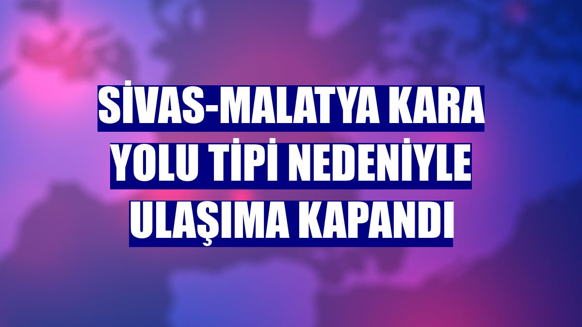 Sivas-Malatya kara yolu tipi nedeniyle ulaşıma kapandı