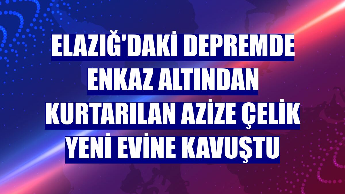 Elazığ'daki depremde enkaz altından kurtarılan Azize Çelik yeni evine kavuştu