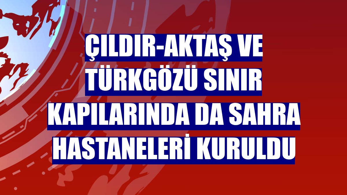 Çıldır-Aktaş ve Türkgözü sınır kapılarında da sahra hastaneleri kuruldu