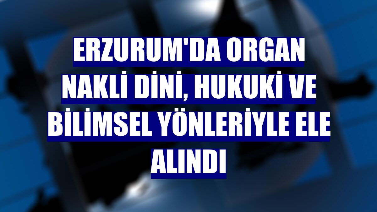 Erzurum'da organ nakli dini, hukuki ve bilimsel yönleriyle ele alındı