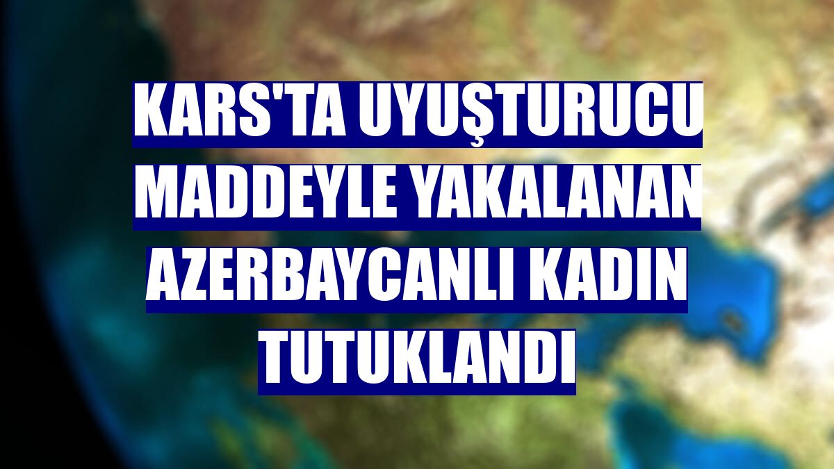 Kars'ta uyuşturucu maddeyle yakalanan Azerbaycanlı kadın tutuklandı