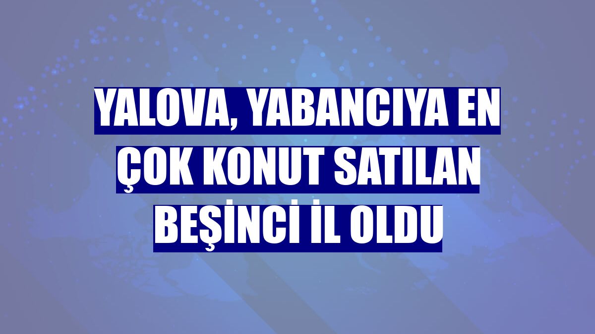 Yalova, yabancıya en çok konut satılan beşinci il oldu
