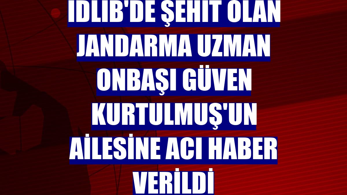 İdlib'de şehit olan Jandarma Uzman Onbaşı Güven Kurtulmuş'un ailesine acı haber verildi