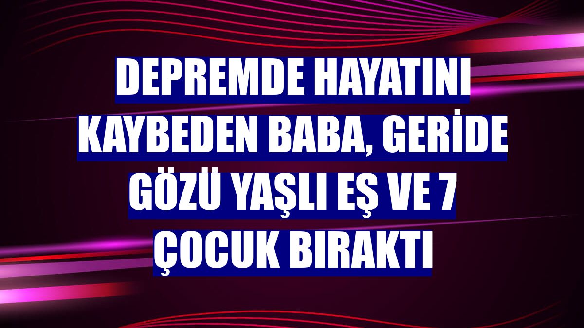 Depremde hayatını kaybeden baba, geride gözü yaşlı eş ve 7 çocuk bıraktı