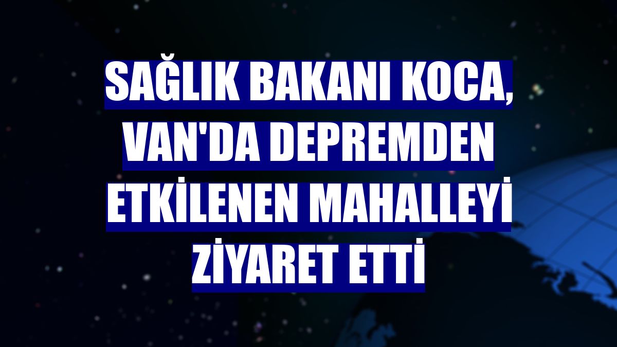 Sağlık Bakanı Koca, Van'da depremden etkilenen mahalleyi ziyaret etti