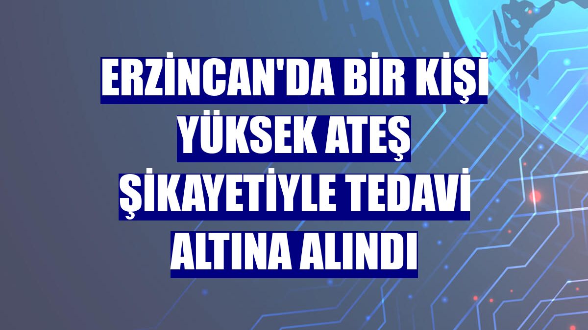 Erzincan'da bir kişi yüksek ateş şikayetiyle tedavi altına alındı