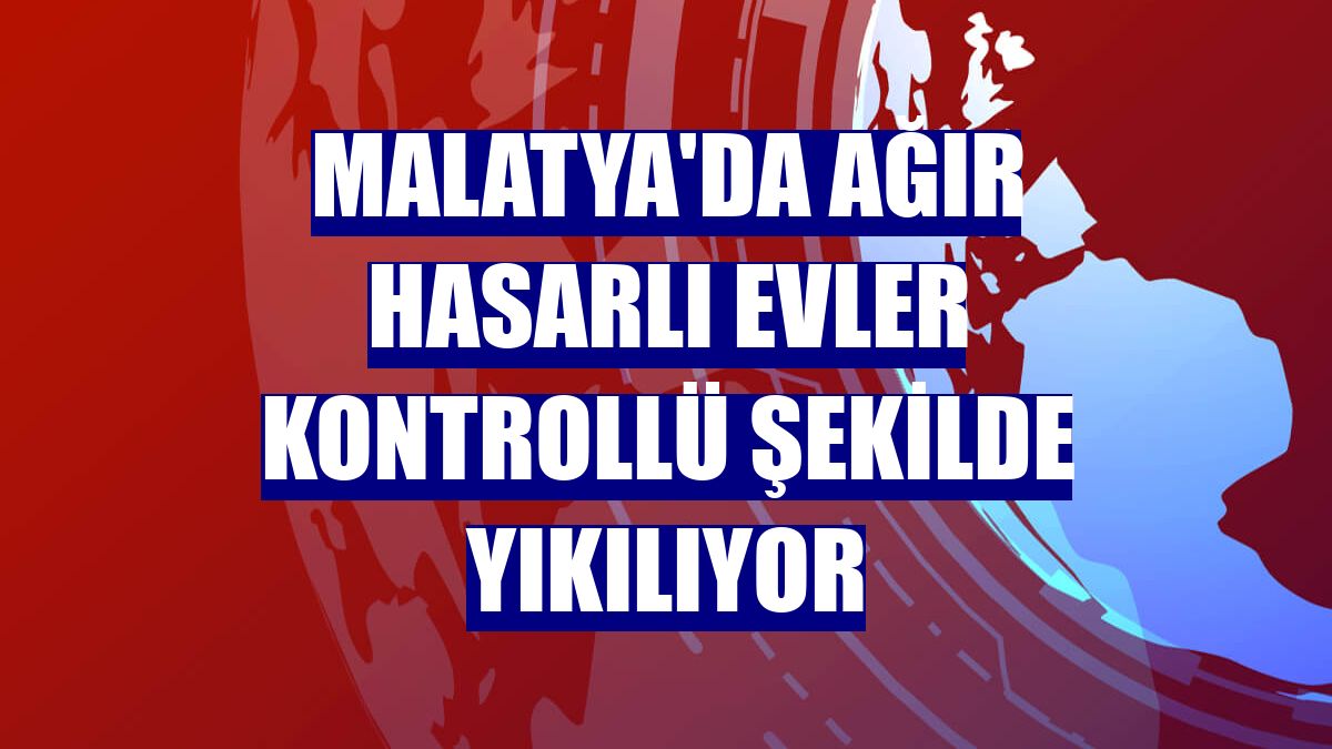 Malatya'da ağır hasarlı evler kontrollü şekilde yıkılıyor