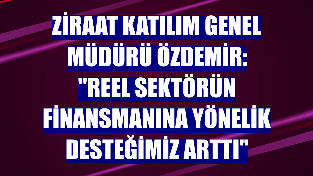 Ziraat Katılım Genel Müdürü Özdemir: "Reel sektörün finansmanına yönelik desteğimiz arttı"