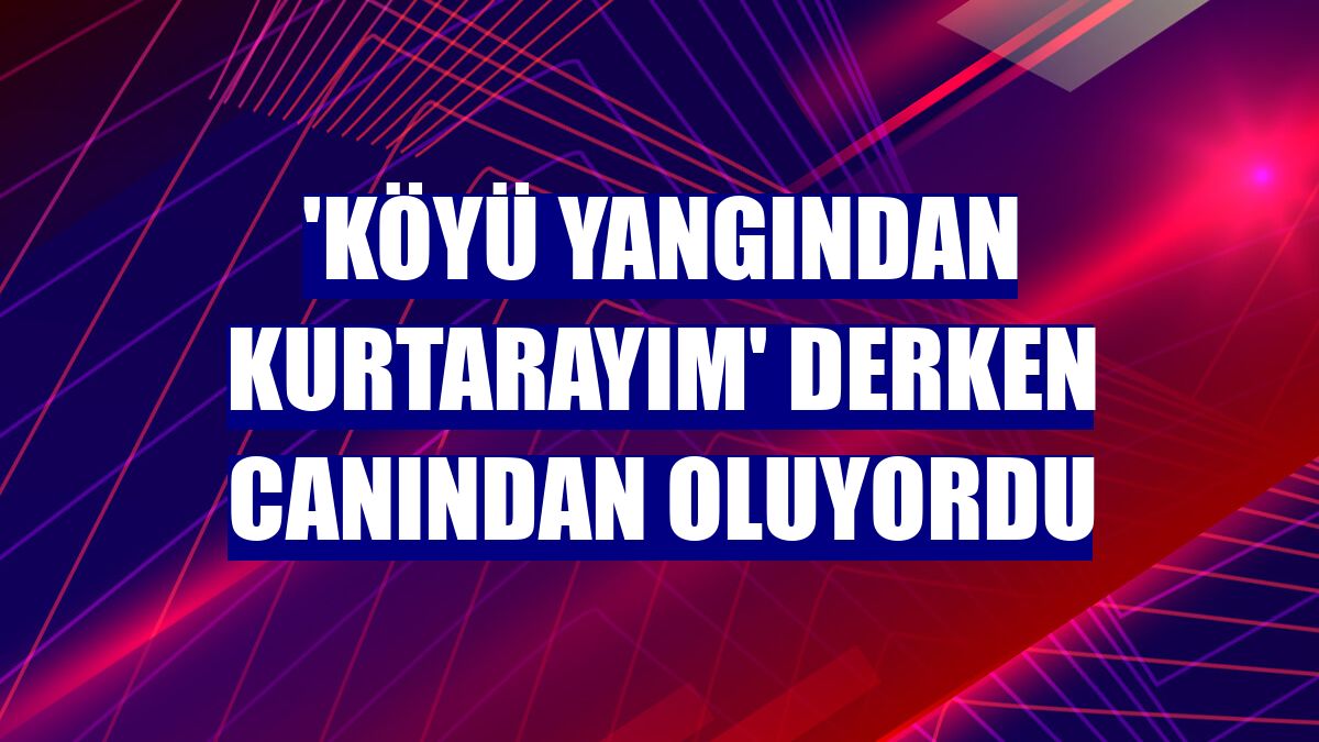 'Köyü yangından kurtarayım' derken canından oluyordu