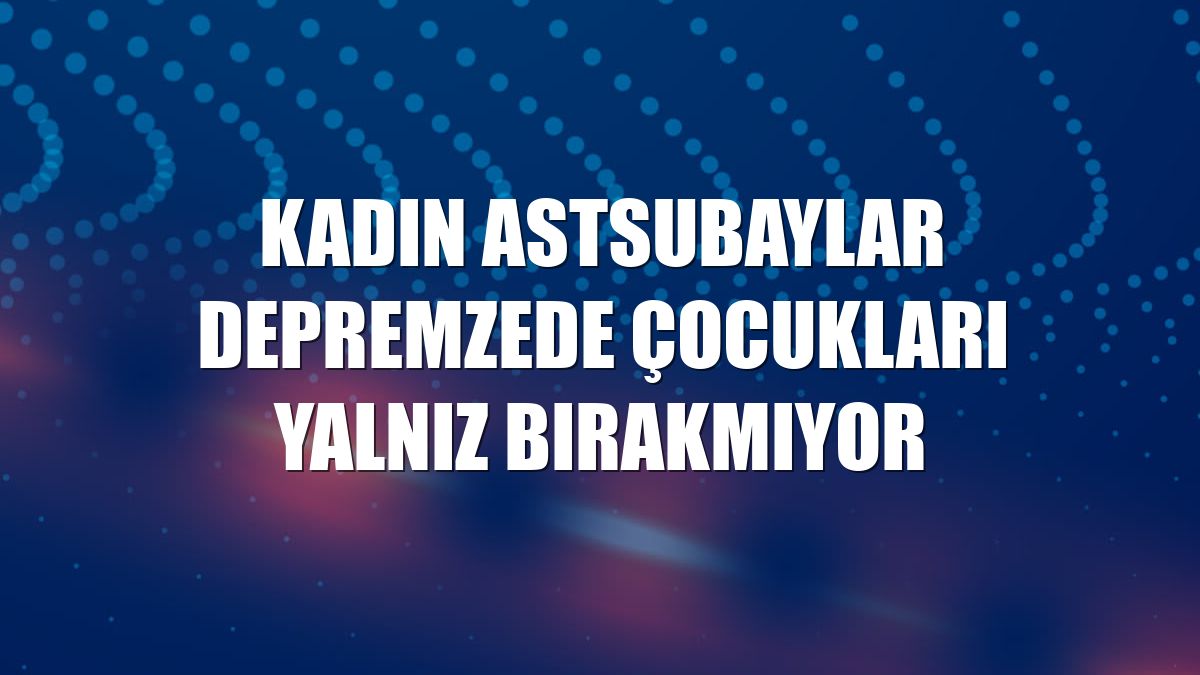 Kadın astsubaylar depremzede çocukları yalnız bırakmıyor