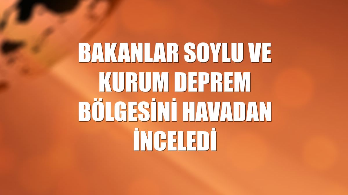 Bakanlar Soylu ve Kurum deprem bölgesini havadan inceledi