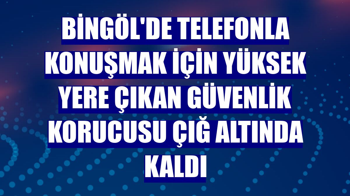 Bingöl'de telefonla konuşmak için yüksek yere çıkan güvenlik korucusu çığ altında kaldı