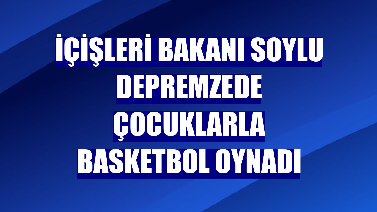 İçişleri Bakanı Soylu depremzede çocuklarla basketbol oynadı