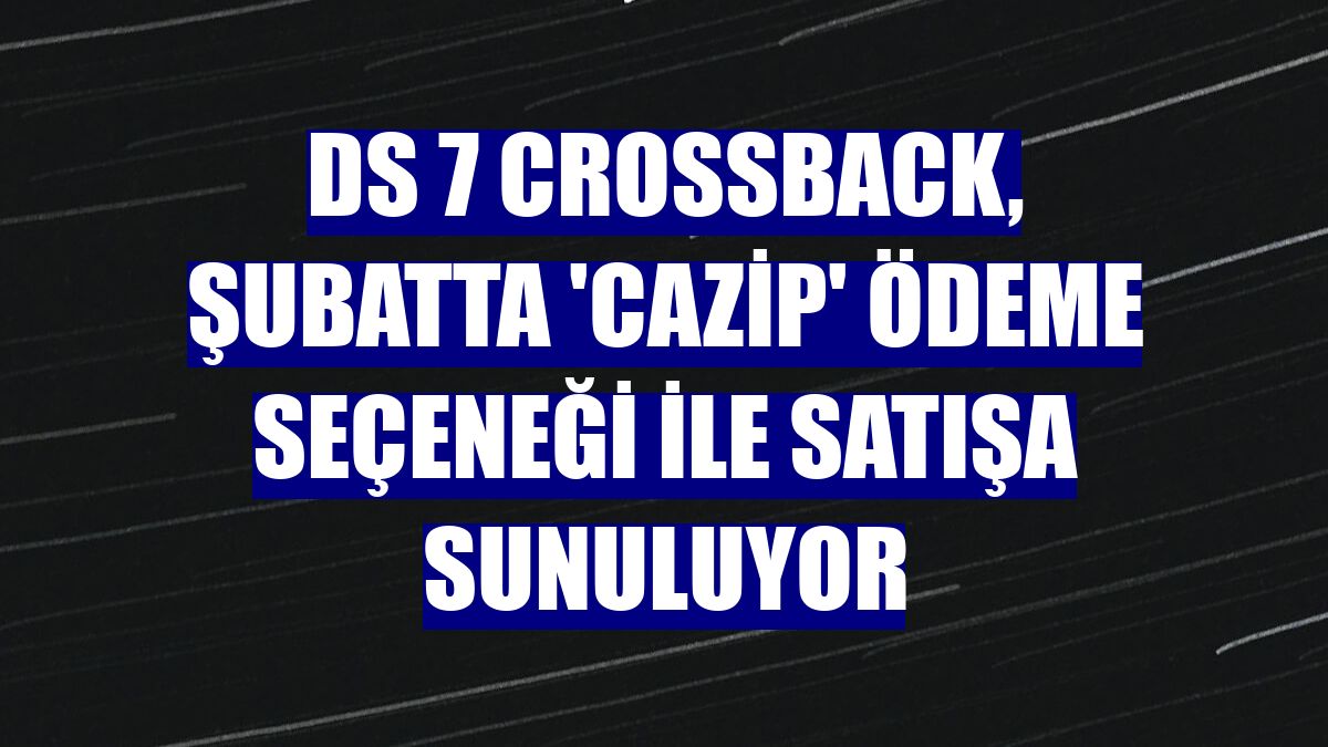 DS 7 CROSSBACK, şubatta 'cazip' ödeme seçeneği ile satışa sunuluyor