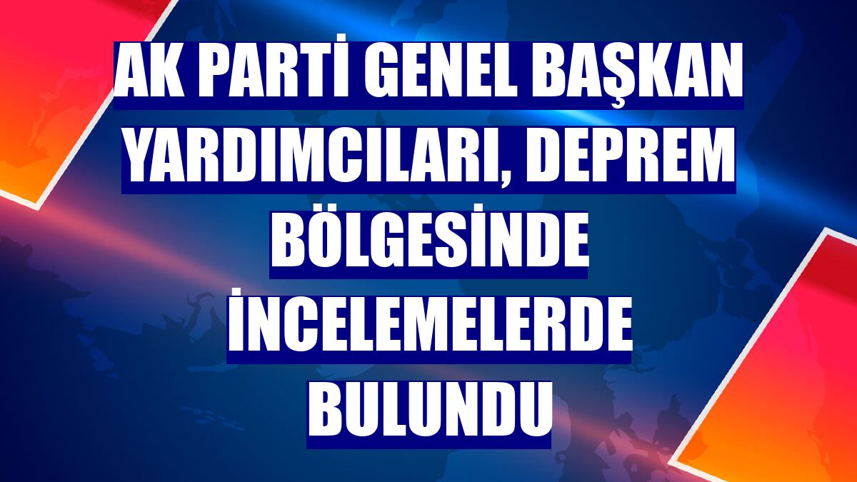 AK Parti genel başkan yardımcıları, deprem bölgesinde incelemelerde bulundu