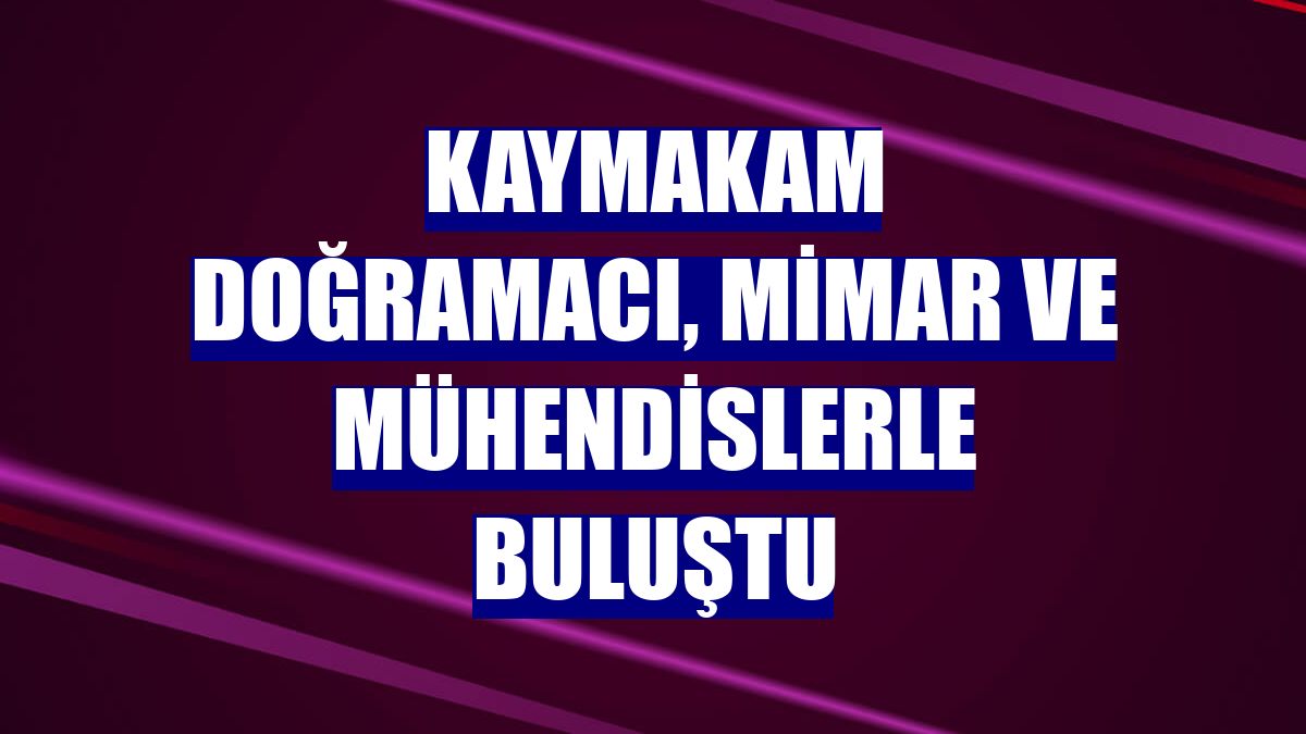 Kaymakam Doğramacı, mimar ve mühendislerle buluştu