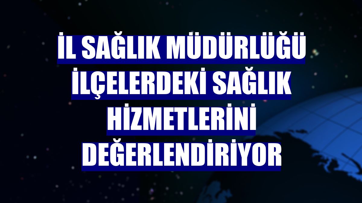 İl Sağlık Müdürlüğü ilçelerdeki sağlık hizmetlerini değerlendiriyor