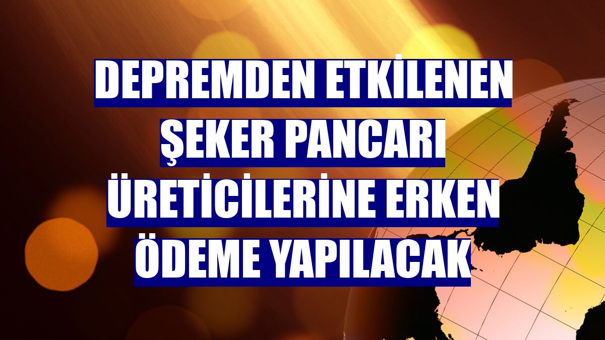 Depremden etkilenen şeker pancarı üreticilerine erken ödeme yapılacak