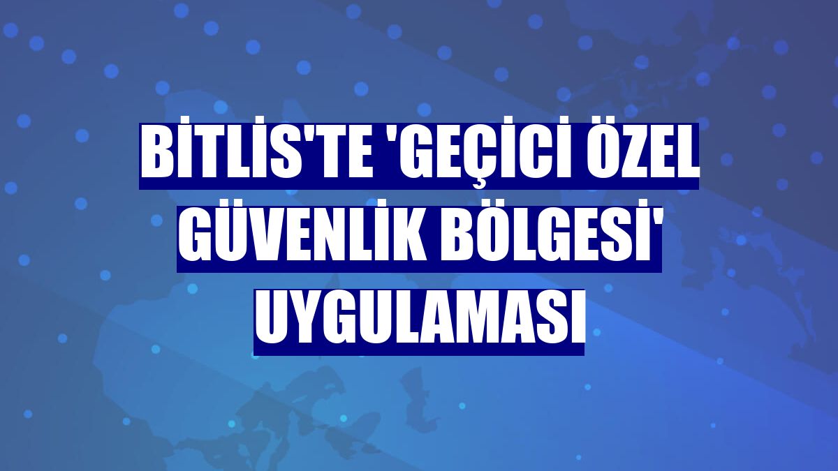 Bitlis'te 'geçici özel güvenlik bölgesi' uygulaması