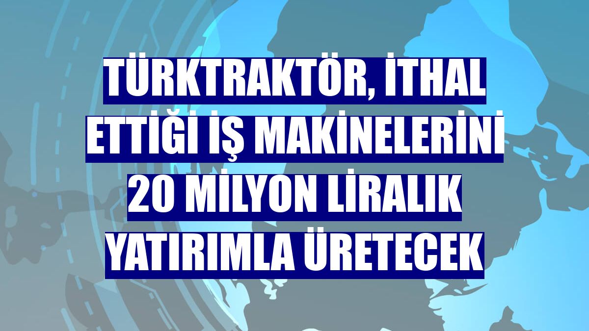 TürkTraktör, ithal ettiği iş makinelerini 20 milyon liralık yatırımla üretecek