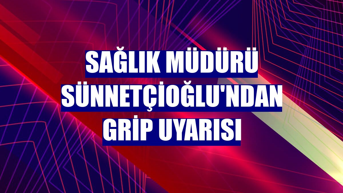 Sağlık Müdürü Sünnetçioğlu'ndan grip uyarısı